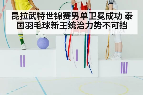 昆拉武特世锦赛男单卫冕成功 泰国羽毛球新王统治力势不可挡