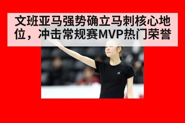 文班亚马强势确立马刺核心地位,冲击常规赛MVP热门荣誉